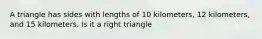 A triangle has sides with lengths of 10 kilometers, 12 kilometers, and 15 kilometers. Is it a right triangle