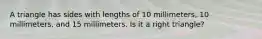 A triangle has sides with lengths of 10 millimeters, 10 millimeters, and 15 millimeters. Is it a right triangle?