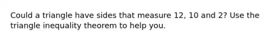 Could a triangle have sides that measure 12, 10 and 2? Use the triangle inequality theorem to help you.