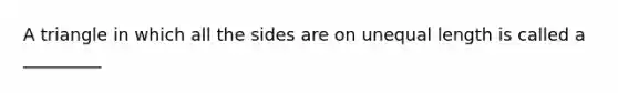 A triangle in which all the sides are on unequal length is called a _________