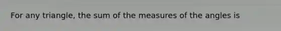 For any triangle, the sum of the measures of the angles is