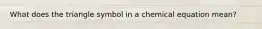 What does the triangle symbol in a chemical equation mean?