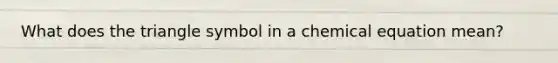 What does the triangle symbol in a chemical equation mean?