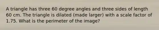 A triangle has three 60 degree angles and three sides of length 60 cm. The triangle is dilated (made larger) with a scale factor of 1.75. What is the perimeter of the image?