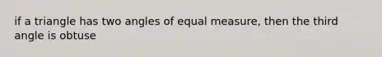 if a triangle has two angles of equal measure, then the third angle is obtuse