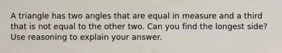 A triangle has two angles that are equal in measure and a third that is not equal to the other two. Can you find the longest side? Use reasoning to explain your answer.