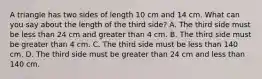 A triangle has two sides of length 10 cm and 14 cm. What can you say about the length of the third​ side? A. The third side must be less than 24 cm and greater than 4 cm. B. The third side must be greater than 4 cm. C. The third side must be less than 140 cm. D. The third side must be greater than 24 cm and less than 140 cm.