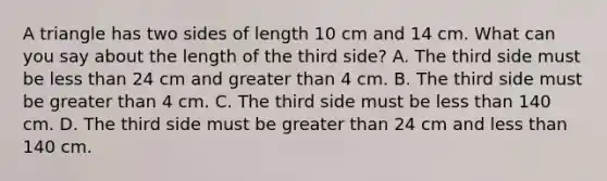 A triangle has two sides of length 10 cm and 14 cm. What can you say about the length of the third​ side? A. The third side must be <a href='https://www.questionai.com/knowledge/k7BtlYpAMX-less-than' class='anchor-knowledge'>less than</a> 24 cm and <a href='https://www.questionai.com/knowledge/ktgHnBD4o3-greater-than' class='anchor-knowledge'>greater than</a> 4 cm. B. The third side must be greater than 4 cm. C. The third side must be less than 140 cm. D. The third side must be greater than 24 cm and less than 140 cm.