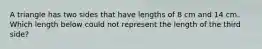 A triangle has two sides that have lengths of 8 cm and 14 cm. Which length below could not represent the length of the third side?