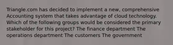 Triangle.com has decided to implement a new, comprehensive Accounting system that takes advantage of cloud technology. Which of the following groups would be considered the primary stakeholder for this project? The finance department The operations department The customers The government