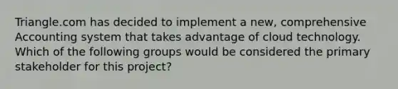 Triangle.com has decided to implement a new, comprehensive Accounting system that takes advantage of cloud technology. Which of the following groups would be considered the primary stakeholder for this project?