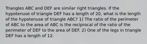 Triangles ABC and DEF are similar right triangles. If the hypotenuse of triangle DEF has a length of 20, what is the length of the hypotenuse of triangle ABC? 1) The ratio of the perimeter of ABC to the area of ABC is the reciprocal of the ratio of the perimeter of DEF to the area of DEF. 2) One of the legs in triangle DEF has a length of 12.