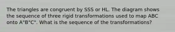 The triangles are congruent by SSS or HL. The diagram shows the sequence of three rigid transformations used to map ABC onto A"B"C". What is the sequence of the transformations?