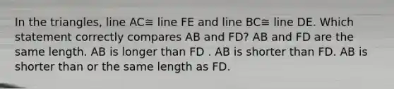 In the triangles, line AC≅ line FE and line BC≅ line DE. Which statement correctly compares AB and FD? AB and FD are the same length. AB is longer than FD . AB is shorter than FD. AB is shorter than or the same length as FD.