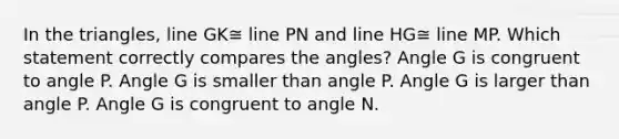 In the triangles, line GK≅ line PN and line HG≅ line MP. Which statement correctly compares the angles? Angle G is congruent to angle P. Angle G is smaller than angle P. Angle G is larger than angle P. Angle G is congruent to angle N.