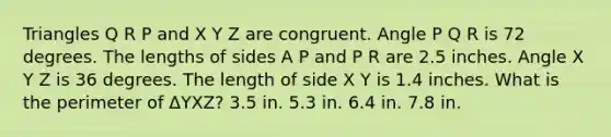 Triangles Q R P and X Y Z are congruent. Angle P Q R is 72 degrees. The lengths of sides A P and P R are 2.5 inches. Angle X Y Z is 36 degrees. The length of side X Y is 1.4 inches. What is the perimeter of ΔYXZ? 3.5 in. 5.3 in. 6.4 in. 7.8 in.