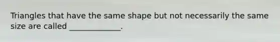 Triangles that have the same shape but not necessarily the same size are called _____________.