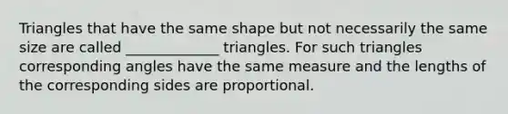 Triangles that have the same shape but not necessarily the same size are called _____________ triangles. For such triangles corresponding angles have the same measure and the lengths of the corresponding sides are proportional.