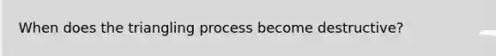 When does the triangling process become destructive?