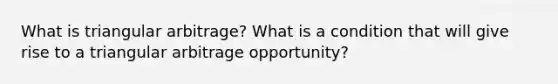 What is triangular arbitrage? What is a condition that will give rise to a triangular arbitrage opportunity?