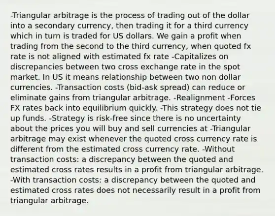 -Triangular arbitrage is the process of trading out of the dollar into a secondary currency, then trading it for a third currency which in turn is traded for US dollars. We gain a profit when trading from the second to the third currency, when quoted fx rate is not aligned with estimated fx rate -Capitalizes on discrepancies between two cross exchange rate in the spot market. In US it means relationship between two non dollar currencies. -Transaction costs (bid-ask spread) can reduce or eliminate gains from triangular arbitrage. -Realignment -Forces FX rates back into equilibrium quickly. -This strategy does not tie up funds. -Strategy is risk-free since there is no uncertainty about the prices you will buy and sell currencies at -Triangular arbitrage may exist whenever the quoted cross currency rate is different from the estimated cross currency rate. -Without transaction costs: a discrepancy between the quoted and estimated cross rates results in a profit from triangular arbitrage. -With transaction costs: a discrepancy between the quoted and estimated cross rates does not necessarily result in a profit from triangular arbitrage.