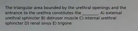 The triangular area bounded by the urethral openings and the entrance to the urethra constitutes the ________. A) external urethral sphincter B) detrusor muscle C) internal urethral sphincter D) renal sinus E) trigone