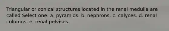 Triangular or conical structures located in the renal medulla are called Select one: a. pyramids. b. nephrons. c. calyces. d. renal columns. e. renal pelvises.