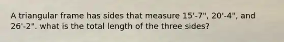 A triangular frame has sides that measure 15'-7", 20'-4", and 26'-2". what is the total length of the three sides?