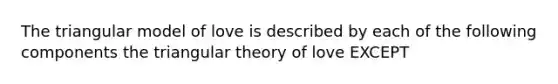 The triangular model of love is described by each of the following components the triangular theory of love EXCEPT