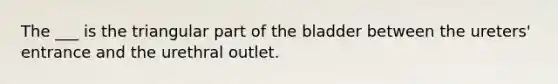 The ___ is the triangular part of the bladder between the ureters' entrance and the urethral outlet.