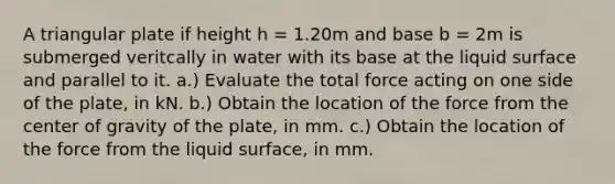 A triangular plate if height h = 1.20m and base b = 2m is submerged veritcally in water with its base at the liquid surface and parallel to it. a.) Evaluate the total force acting on one side of the plate, in kN. b.) Obtain the location of the force from the center of gravity of the plate, in mm. c.) Obtain the location of the force from the liquid surface, in mm.