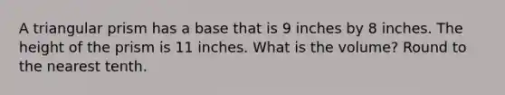 A triangular prism has a base that is 9 inches by 8 inches. The height of the prism is 11 inches. What is the volume? Round to the nearest tenth.