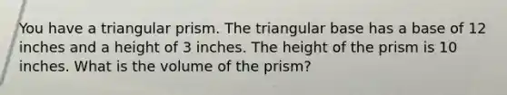 You have a triangular prism. The triangular base has a base of 12 inches and a height of 3 inches. The height of the prism is 10 inches. What is the volume of the prism?