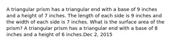 A triangular prism has a triangular end with a base of 9 inches and a height of 7 inches. The length of each side is 9 inches and the width of each side is 7 inches. What is the surface area of the prism? A triangular prism has a triangular end with a base of 8 inches and a height of 6 inches.Dec 2, 2015