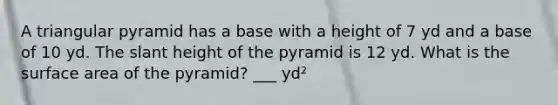 A triangular pyramid has a base with a height of 7 yd and a base of 10 yd. The slant height of the pyramid is 12 yd. What is the surface area of the pyramid? ___ yd²