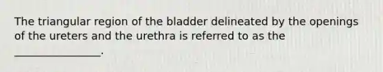 The triangular region of the bladder delineated by the openings of the ureters and the urethra is referred to as the ________________.