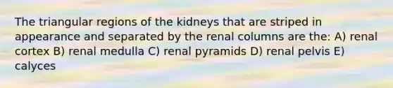 The triangular regions of the kidneys that are striped in appearance and separated by the renal columns are the: A) renal cortex B) renal medulla C) renal pyramids D) renal pelvis E) calyces