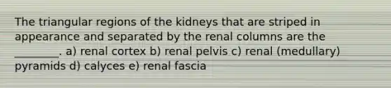 The triangular regions of the kidneys that are striped in appearance and separated by the renal columns are the ________. a) renal cortex b) renal pelvis c) renal (medullary) pyramids d) calyces e) renal fascia