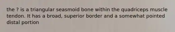 the ? is a triangular seasmoid bone within the quadriceps muscle tendon. It has a broad, superior border and a somewhat pointed distal portion