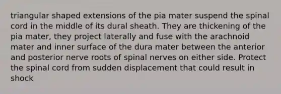 triangular shaped extensions of the pia mater suspend the spinal cord in the middle of its dural sheath. They are thickening of the pia mater, they project laterally and fuse with the arachnoid mater and inner surface of the dura mater between the anterior and posterior nerve roots of spinal nerves on either side. Protect the spinal cord from sudden displacement that could result in shock