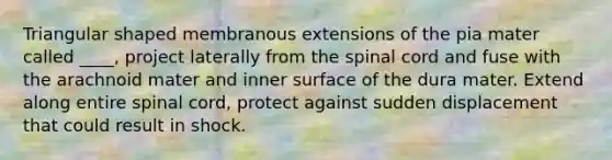 Triangular shaped membranous extensions of the pia mater called ____, project laterally from the spinal cord and fuse with the arachnoid mater and inner surface of the dura mater. Extend along entire spinal cord, protect against sudden displacement that could result in shock.