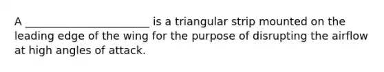 A _______________________ is a triangular strip mounted on the leading edge of the wing for the purpose of disrupting the airflow at high angles of attack.