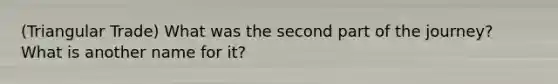 (Triangular Trade) What was the second part of the journey? What is another name for it?