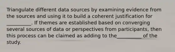 Triangulate different data sources by examining evidence from the sources and using it to build a coherent justification for __________. If themes are established based on converging several sources of data or perspectives from participants, then this process can be claimed as adding to the__________ of the study.