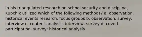 In his triangulated research on school security and discipline, Kupchik utilized which of the following methods? a. observation, historical events research, focus groups b. observation, survey, interview c. content analysis, interview, survey d. covert participation, survey; historical analysis