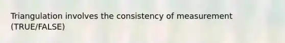 Triangulation involves the consistency of measurement (TRUE/FALSE)