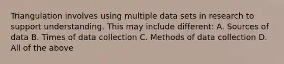 Triangulation involves using multiple data sets in research to support understanding. This may include different: A. Sources of data B. Times of data collection C. Methods of data collection D. All of the above