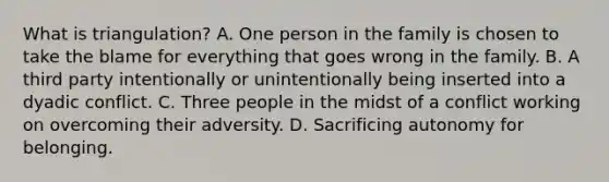 What is triangulation? A. One person in the family is chosen to take the blame for everything that goes wrong in the family. B. A third party intentionally or unintentionally being inserted into a dyadic conflict. C. Three people in the midst of a conflict working on overcoming their adversity. D. Sacrificing autonomy for belonging.