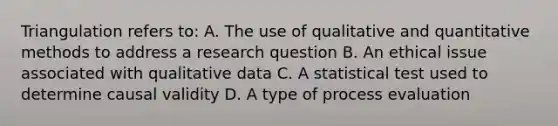 Triangulation refers to: A. The use of qualitative and quantitative methods to address a <a href='https://www.questionai.com/knowledge/kPsBt887Qk-research-question' class='anchor-knowledge'>research question</a> B. An ethical issue associated with qualitative data C. A statistical test used to determine causal validity D. A type of process evaluation