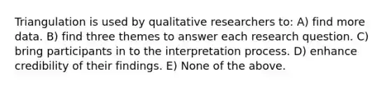 Triangulation is used by qualitative researchers to: A) find more data. B) find three themes to answer each research question. C) bring participants in to the interpretation process. D) enhance credibility of their findings. E) None of the above.